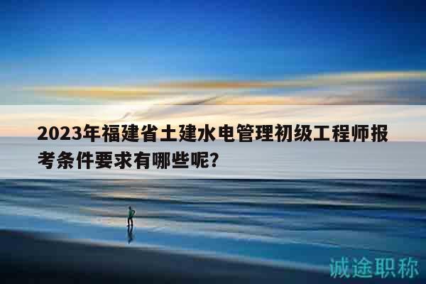 2023年福建省土建水電管理初級工程師報考條件要求有哪些呢？