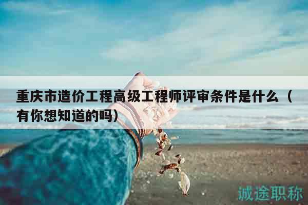 重慶市造價工程高級工程師評審條件是什么（有你想知道的嗎）