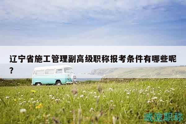 遼寧省施工管理副高級職稱報考條件有哪些呢？