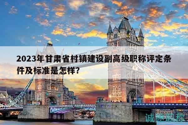2023年甘肅省村鎮(zhèn)建設副高級職稱評定條件及標準是怎樣？