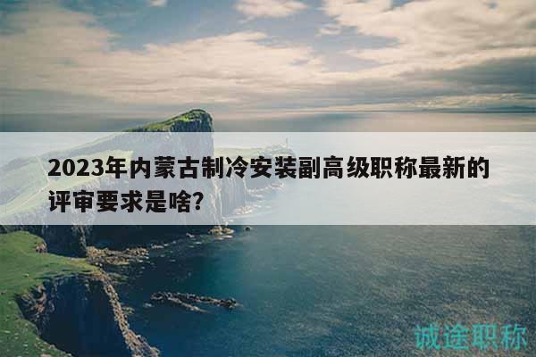2023年內(nèi)蒙古制冷安裝副高級(jí)職稱最新的評(píng)審要求是啥？