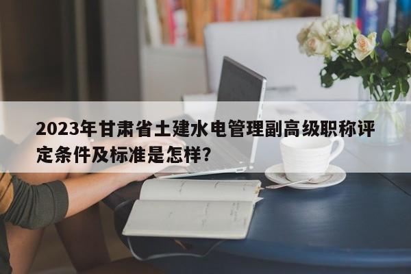 2023年甘肅省土建水電管理副高級(jí)職稱評(píng)定條件及標(biāo)準(zhǔn)是怎樣？