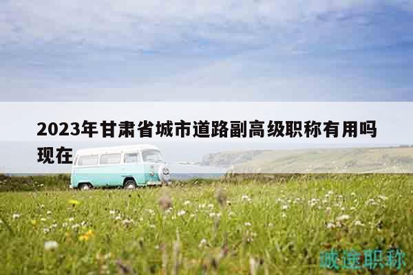 2023年甘肅省城市道路副高級職稱有用嗎現(xiàn)在