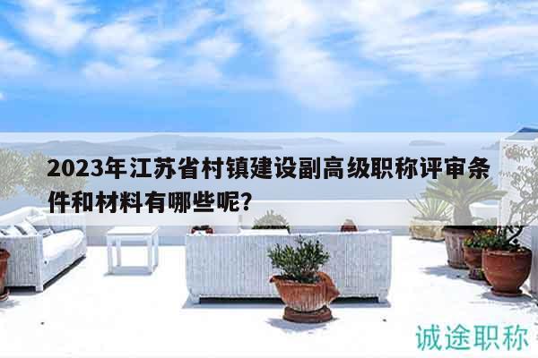 2023年江蘇省村鎮(zhèn)建設(shè)副高級職稱評審條件和材料有哪些呢？
