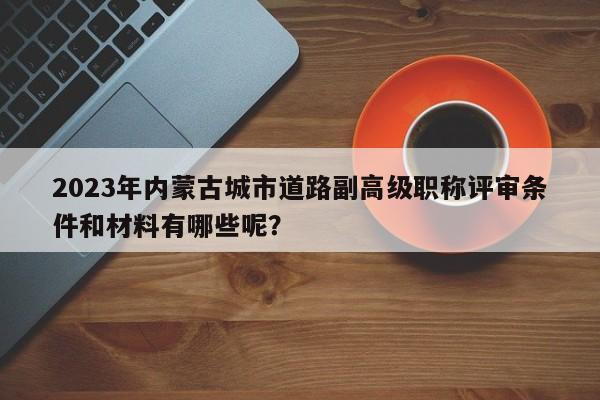 2023年內蒙古城市道路副高級職稱評審條件和材料有哪些呢？