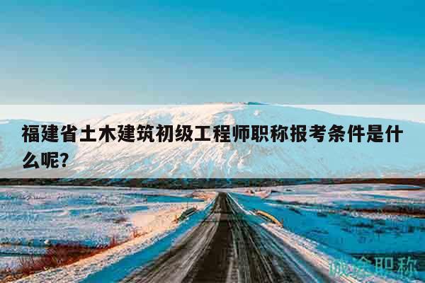 福建省土木建筑初級工程師職稱報考條件是什么呢？
