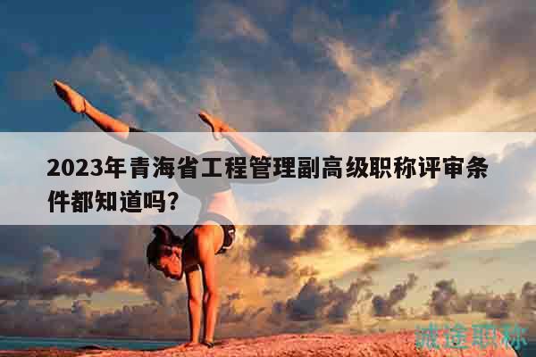 2023年青海省工程管理副高級職稱評審條件都知道嗎？