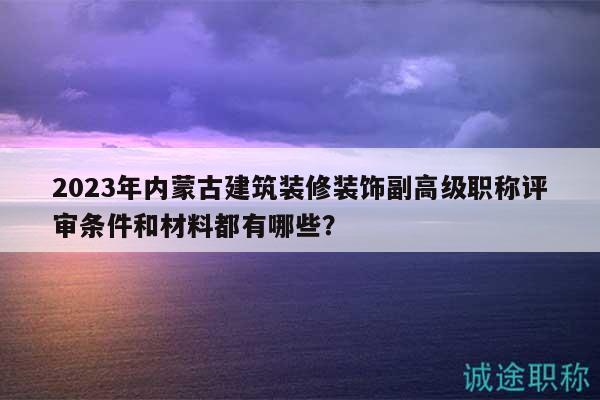 2023年內蒙古建筑裝修裝飾副高級職稱評審條件和材料都有哪些？