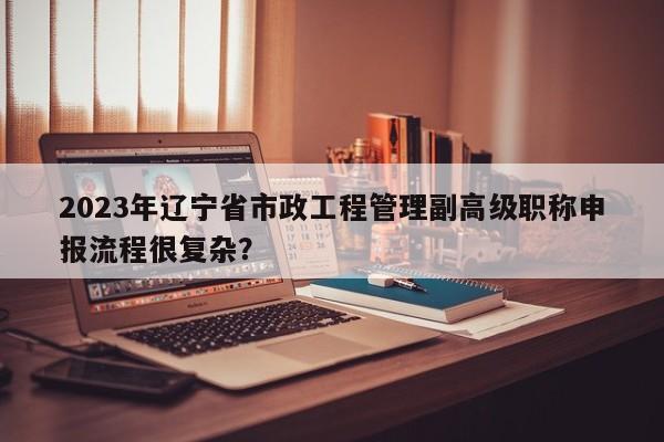 2023年遼寧省市政工程管理副高級職稱申報流程很復雜？