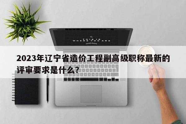 2023年遼寧省造價(jià)工程副高級(jí)職稱最新的評(píng)審要求是什么？