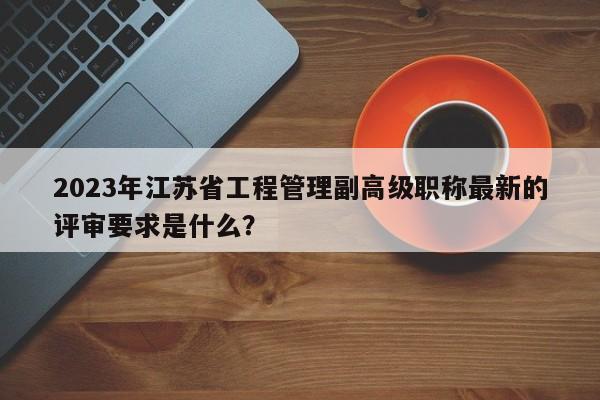 2023年江蘇省工程管理副高級(jí)職稱(chēng)最新的評(píng)審要求是什么？