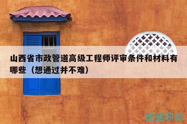 山西省市政管道高級工程師評審條件和材料有哪些（想通過并不難）