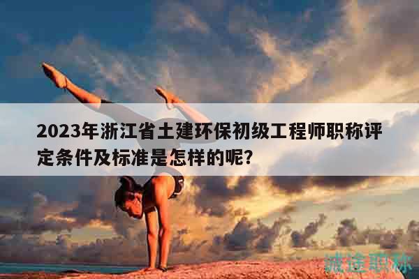 2023年浙江省土建環(huán)保初級(jí)工程師職稱評(píng)定條件及標(biāo)準(zhǔn)是怎樣的呢？