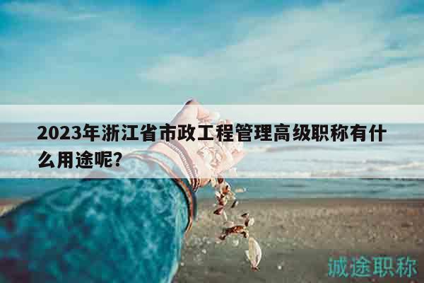 2023年浙江省市政工程管理高級(jí)職稱(chēng)有什么用途呢？