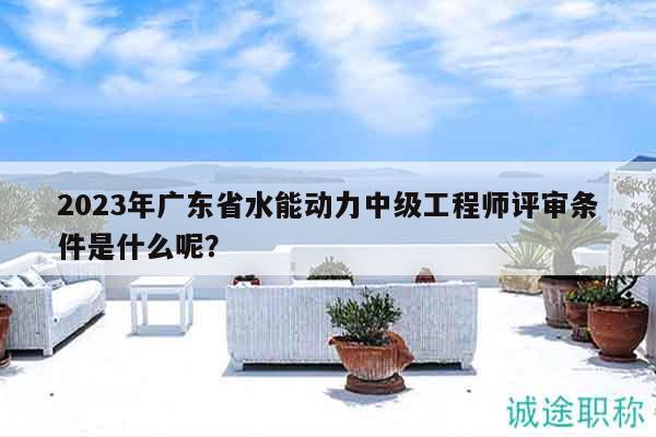 2023年廣東省水能動(dòng)力中級(jí)工程師評(píng)審條件是什么呢？