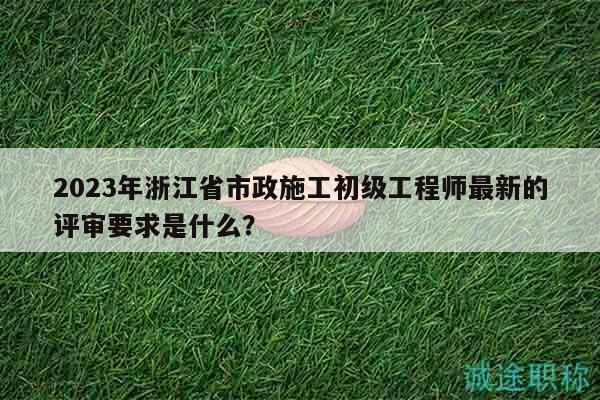 2023年浙江省市政施工初級(jí)工程師最新的評(píng)審要求是什么？