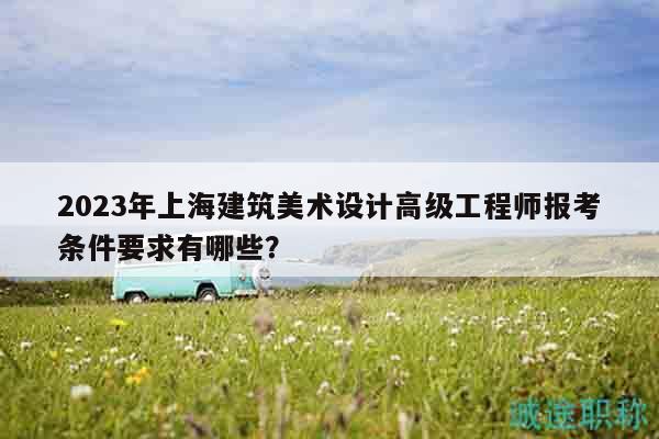 2023年上海建筑美術(shù)設(shè)計(jì)高級(jí)工程師報(bào)考條件要求有哪些？