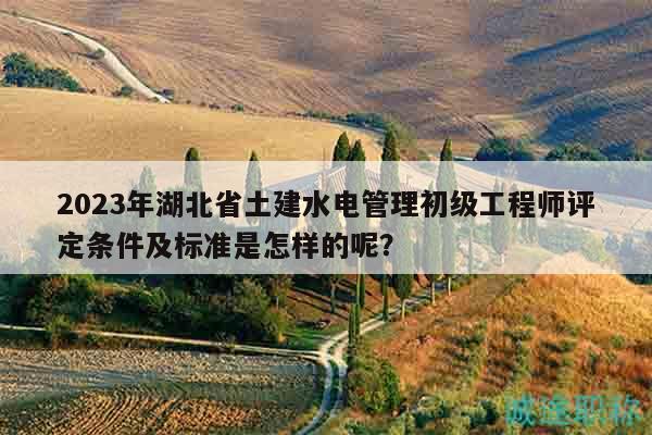 2023年湖北省土建水電管理初級工程師評定條件及標準是怎樣的呢？
