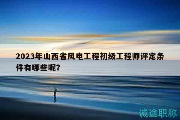 2023年山西省風(fēng)電工程初級工程師評定條件有哪些呢？