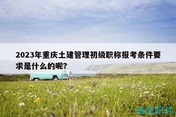 2023年重慶土建管理初級職稱報(bào)考條件要求是什么的呢？