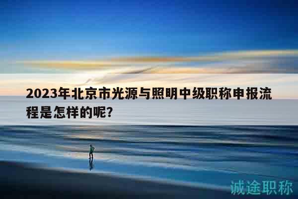 2023年北京市光源與照明中級職稱申報流程是怎樣的呢？
