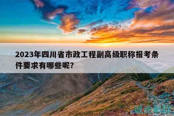2023年四川省市政工程副高級(jí)職稱(chēng)報(bào)考條件要求有哪些呢？