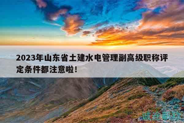 2023年山東省土建水電管理副高級職稱評定條件都注意啦！
