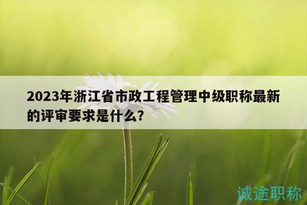 2023年浙江省市政工程管理中級(jí)職稱最新的評(píng)審要求是什么？