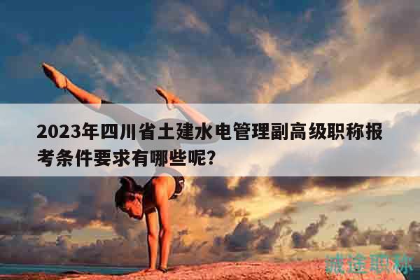 2023年四川省土建水電管理副高級職稱報考條件要求有哪些呢？