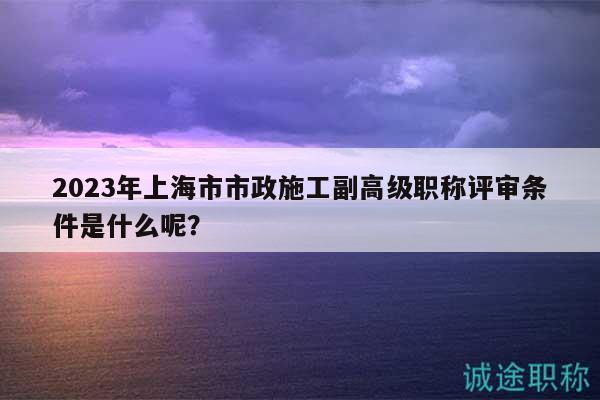 2023年上海市市政施工副高級(jí)職稱評(píng)審條件是什么呢？