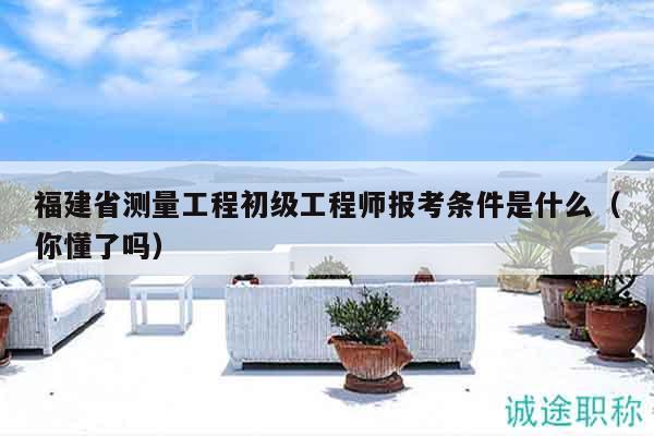 福建省測(cè)量工程初級(jí)工程師報(bào)考條件是什么（你懂了嗎）