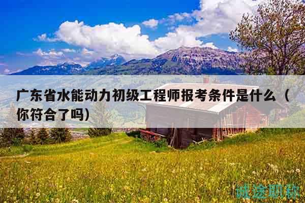 廣東省水能動力初級工程師報考條件是什么（你符合了嗎）