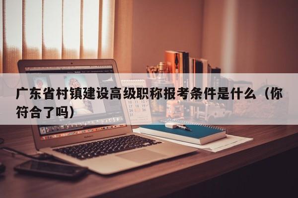 廣東省村鎮(zhèn)建設(shè)高級職稱報考條件是什么（你符合了嗎）