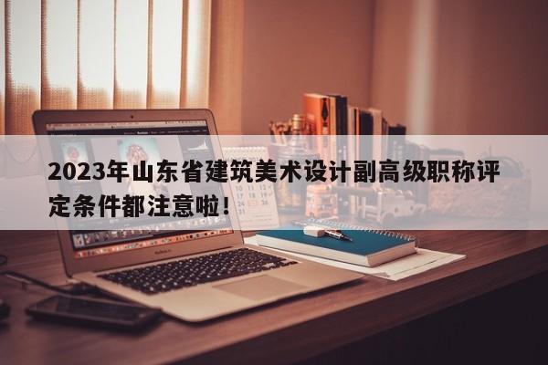 2023年山東省建筑美術(shù)設(shè)計副高級職稱評定條件都注意啦！
