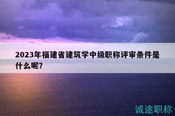 2023年福建省建筑學(xué)中級職稱評審條件是什么呢？