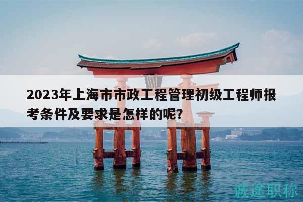 2023年上海市市政工程管理初級(jí)工程師報(bào)考條件及要求是怎樣的呢？