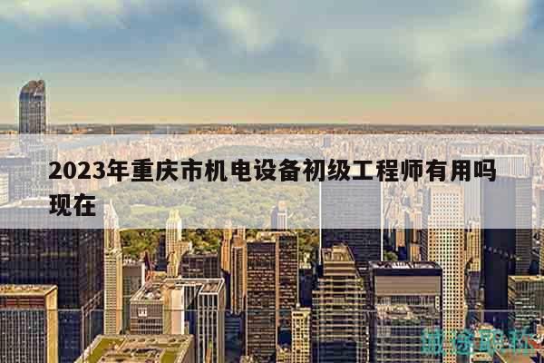2023年重慶市機(jī)電設(shè)備初級工程師有用嗎現(xiàn)在