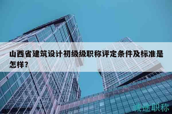 山西省建筑設計初級級職稱評定條件及標準是怎樣？