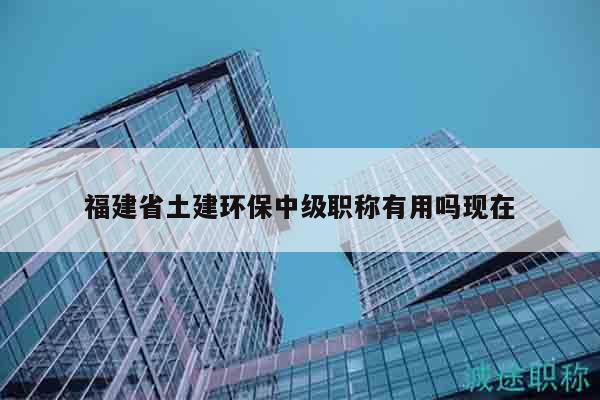 福建省土建環(huán)保中級職稱有用嗎現(xiàn)在