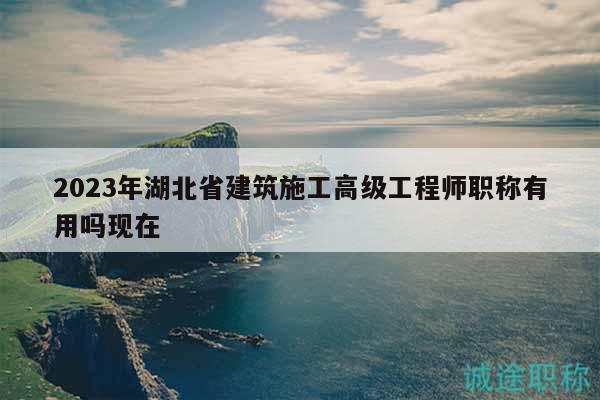 2023年湖北省建筑施工高級工程師職稱有用嗎現(xiàn)在