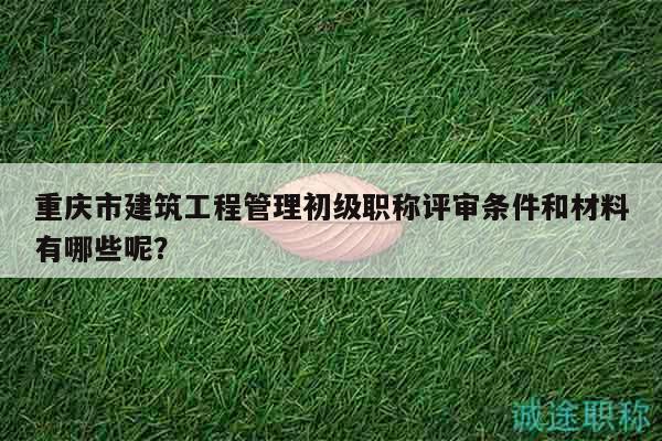 重慶市建筑工程管理初級職稱評審條件和材料有哪些呢？