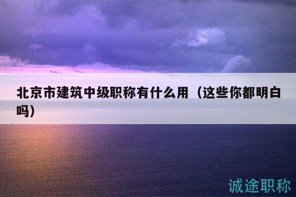 北京市建筑中級(jí)職稱有什么用（這些你都明白嗎）