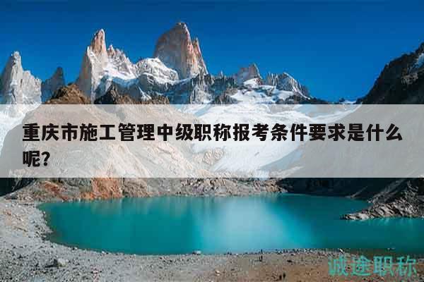 重慶市施工管理中級(jí)職稱(chēng)報(bào)考條件要求是什么呢？
