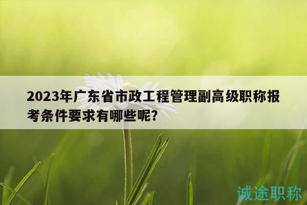 2023年廣東省市政工程管理副高級(jí)職稱報(bào)考條件要求有哪些呢？