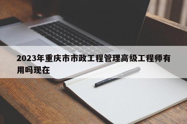 2023年重慶市市政工程管理高級工程師有用嗎現(xiàn)在