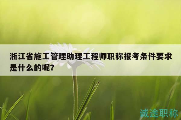 浙江省施工管理助理工程師職稱報考條件要求是什么的呢？