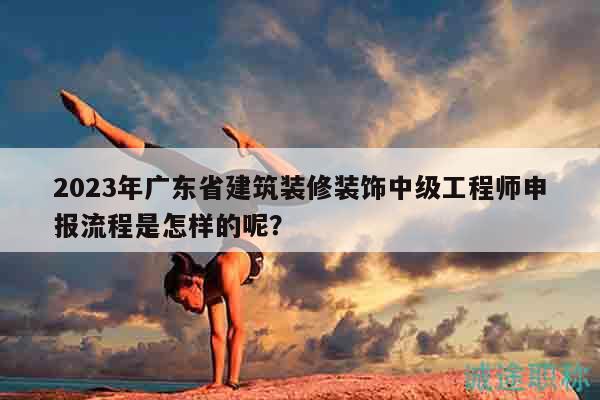 2023年廣東省建筑裝修裝飾中級工程師申報流程是怎樣的呢？