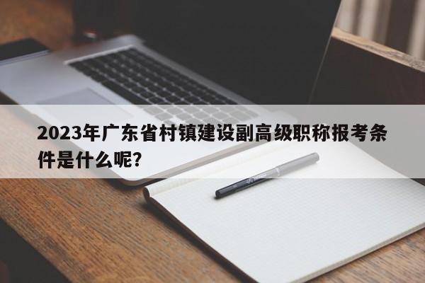 2023年廣東省村鎮(zhèn)建設(shè)副高級職稱報考條件是什么呢？