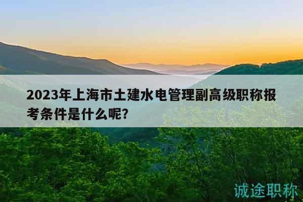 2023年上海市土建水電管理副高級(jí)職稱報(bào)考條件是什么呢？