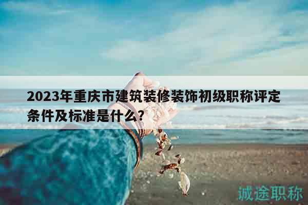 2023年重慶市建筑裝修裝飾初級職稱評定條件及標準是什么？